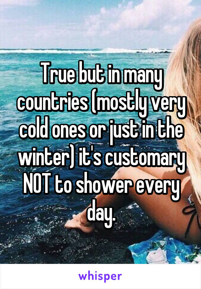 True but in many countries (mostly very cold ones or just in the winter) it's customary NOT to shower every day.