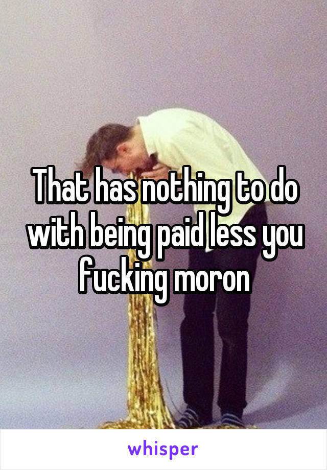 That has nothing to do with being paid less you fucking moron