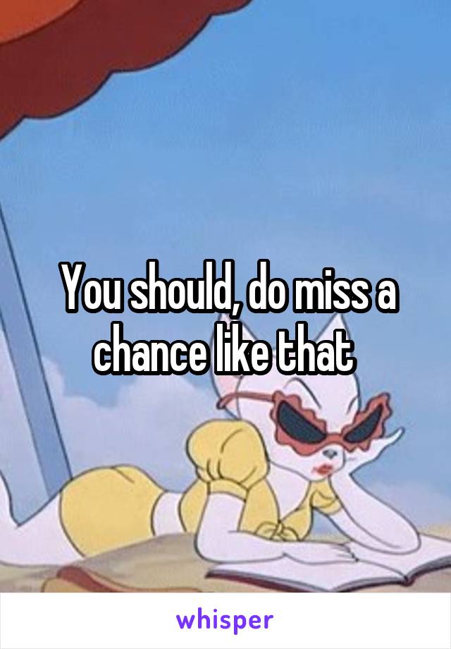 You should, do miss a chance like that 