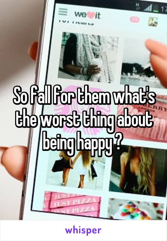 So fall for them what's the worst thing about being happy ? 