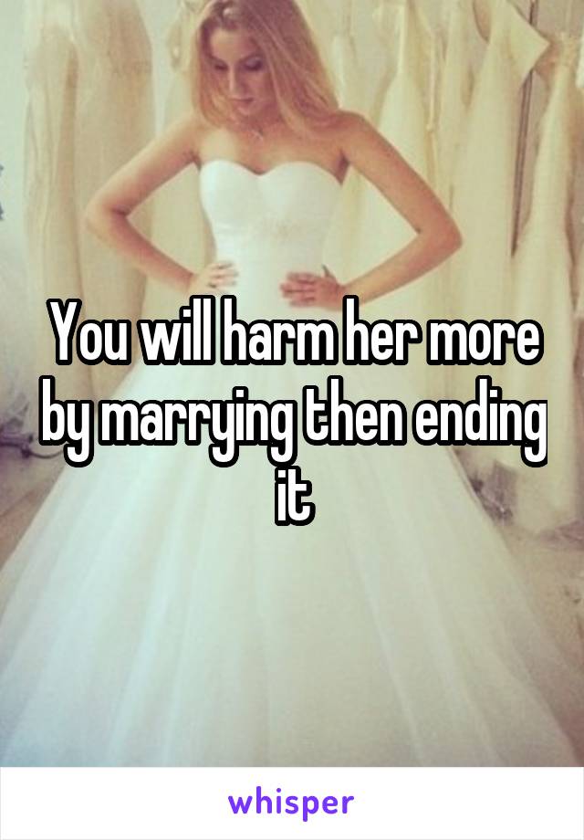 You will harm her more by marrying then ending it