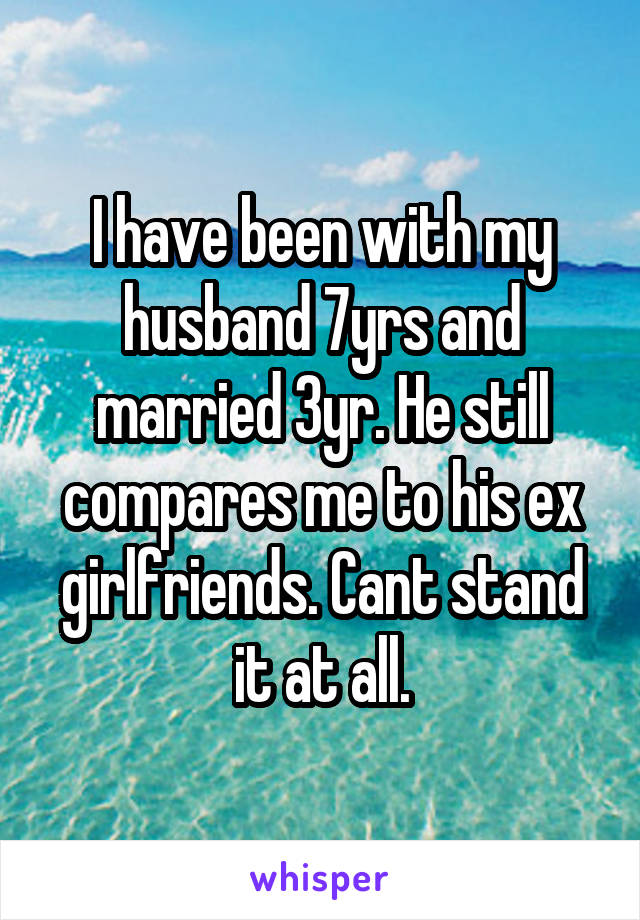 I have been with my husband 7yrs and married 3yr. He still compares me to his ex girlfriends. Cant stand it at all.
