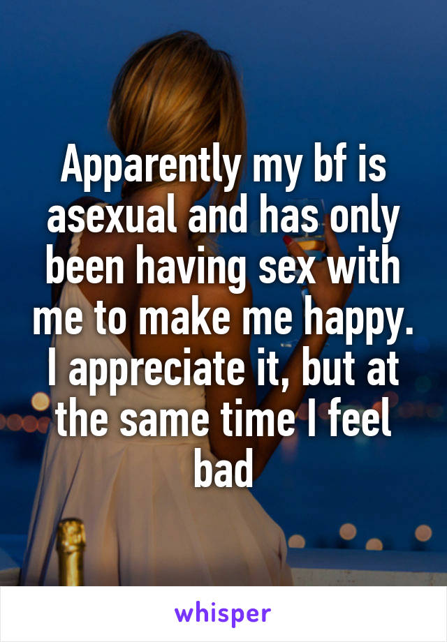 Apparently my bf is asexual and has only been having sex with me to make me happy. I appreciate it, but at the same time I feel bad