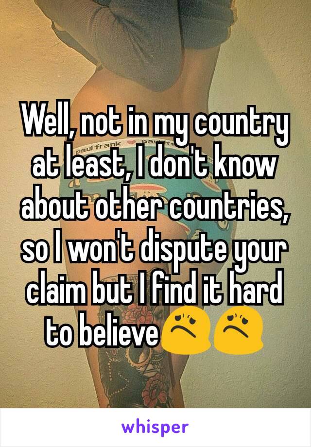 Well, not in my country at least, I don't know about other countries, so I won't dispute your claim but I find it hard to believe😟😟