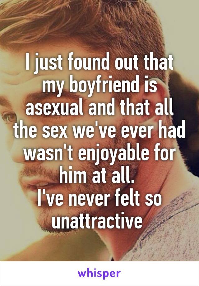 I just found out that my boyfriend is asexual and that all the sex we've ever had wasn't enjoyable for him at all. 
I've never felt so unattractive 