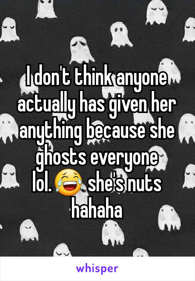 I don't think anyone actually has given her anything because she ghosts everyone lol.😂 she's nuts hahaha