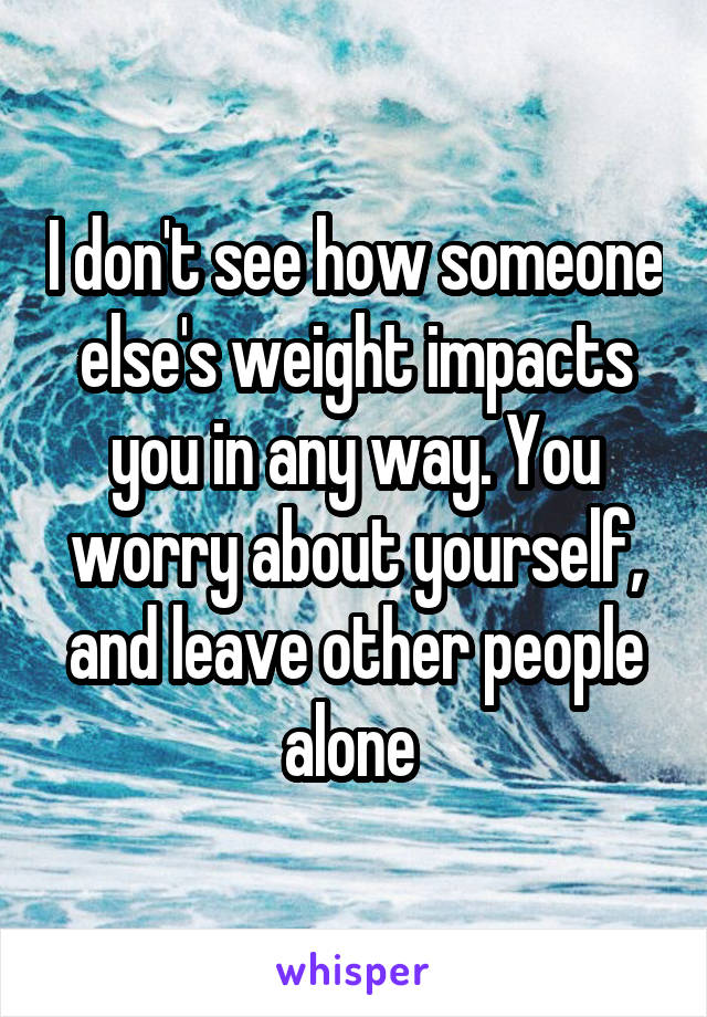 I don't see how someone else's weight impacts you in any way. You worry about yourself, and leave other people alone 