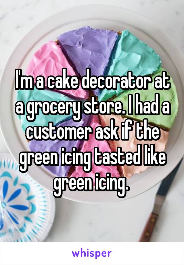 I'm a cake decorator at a grocery store. I had a customer ask if the green icing tasted like green icing. 