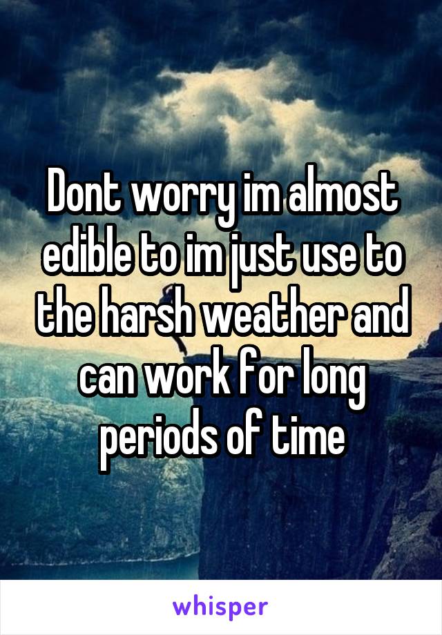 Dont worry im almost edible to im just use to the harsh weather and can work for long periods of time