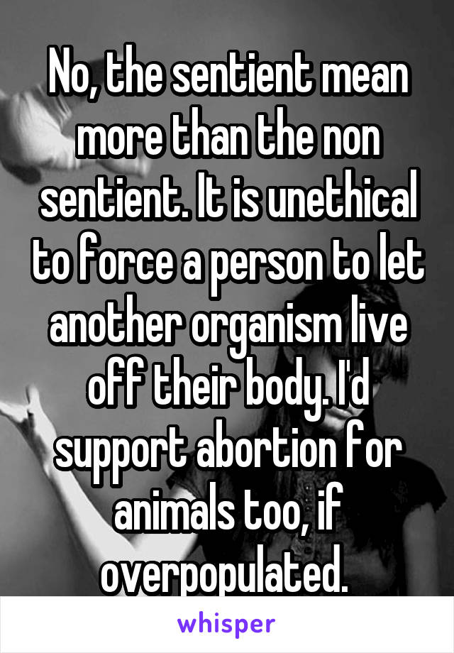 No, the sentient mean more than the non sentient. It is unethical to force a person to let another organism live off their body. I'd support abortion for animals too, if overpopulated. 