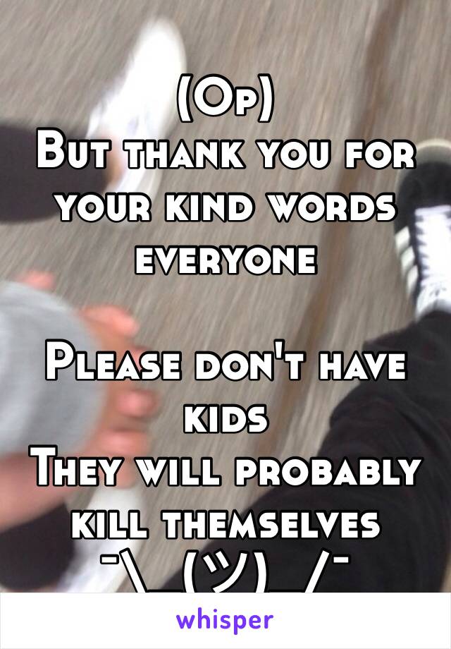 (Op) 
But thank you for your kind words everyone 

Please don't have kids 
They will probably kill themselves 
¯\_(ツ)_/¯