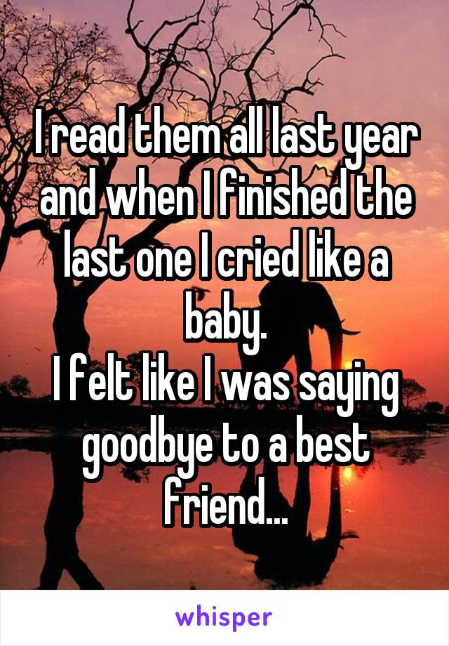 I read them all last year and when I finished the last one I cried like a baby.
I felt like I was saying goodbye to a best friend...