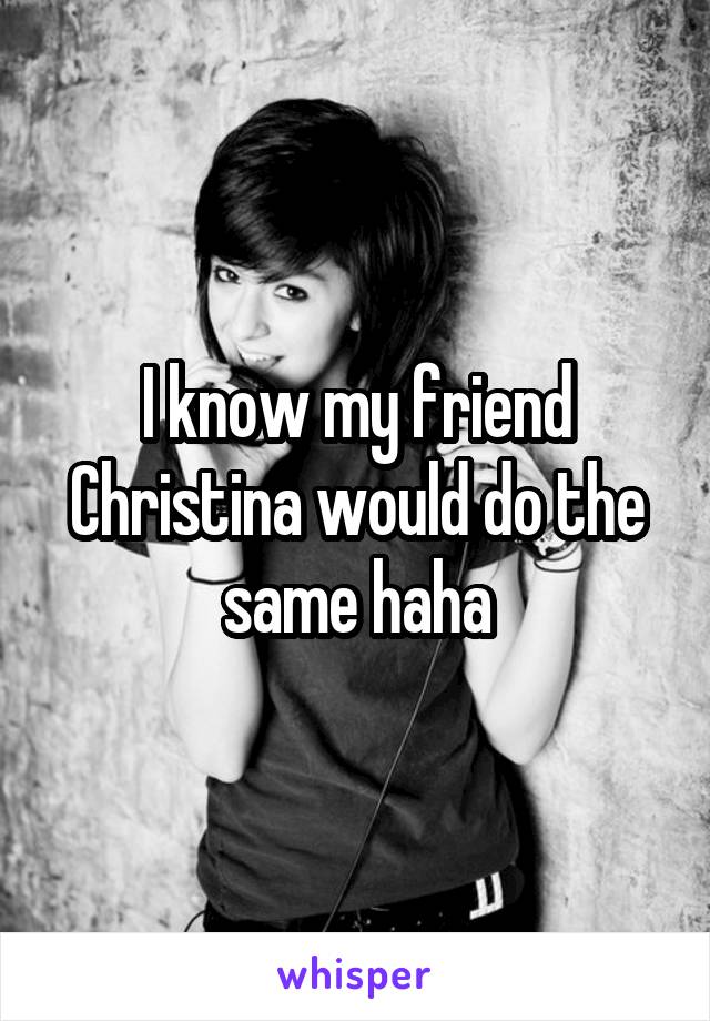 I know my friend Christina would do the same haha