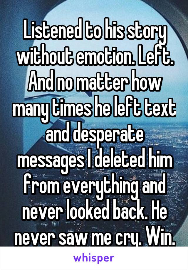 Listened to his story without emotion. Left. And no matter how many times he left text and desperate messages I deleted him from everything and never looked back. He never saw me cry. Win.