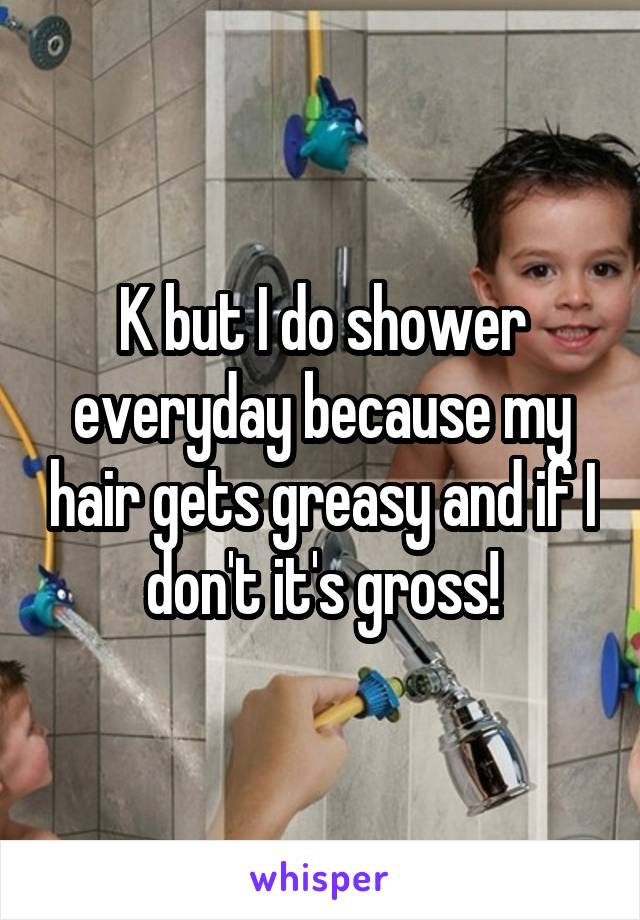 K but I do shower everyday because my hair gets greasy and if I don't it's gross!