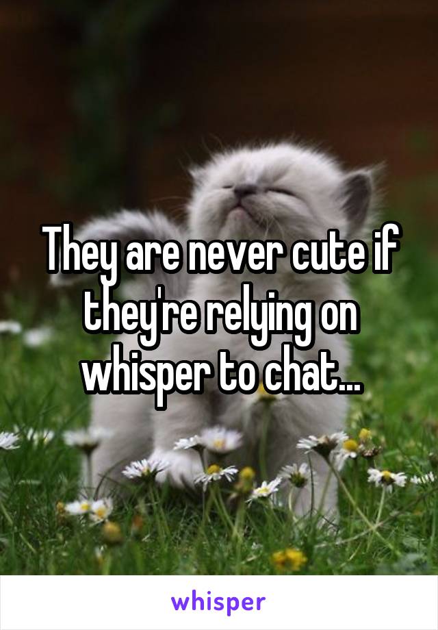 They are never cute if they're relying on whisper to chat...