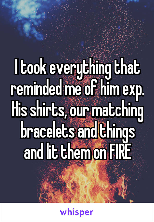 I took everything that reminded me of him exp. His shirts, our matching bracelets and things and lit them on FIRE
