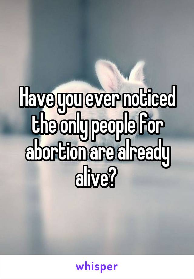 Have you ever noticed the only people for abortion are already alive? 