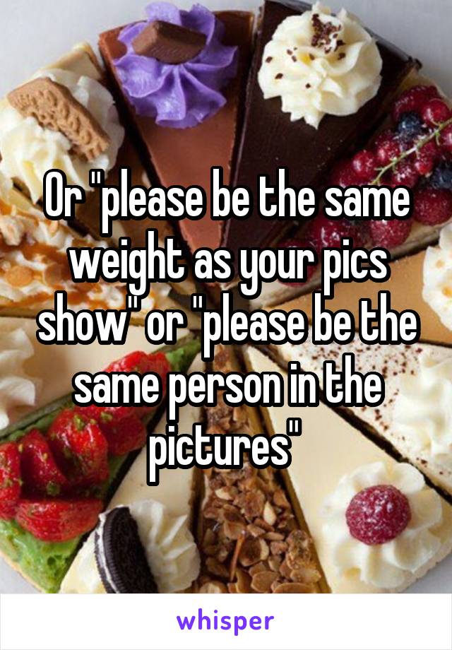 Or "please be the same weight as your pics show" or "please be the same person in the pictures" 