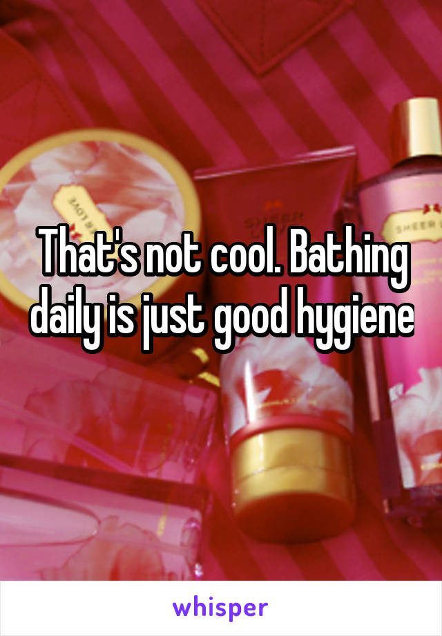 That's not cool. Bathing daily is just good hygiene 