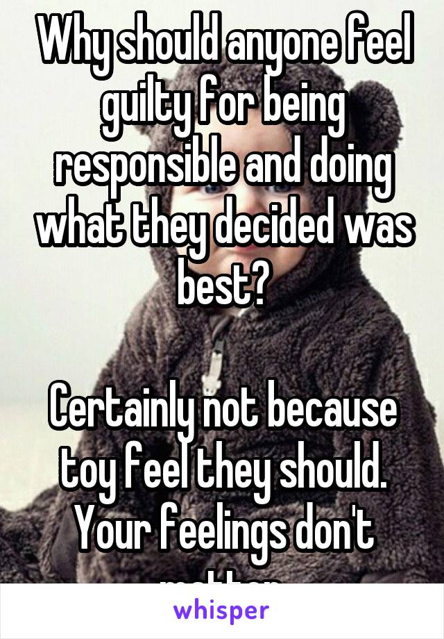 Why should anyone feel guilty for being responsible and doing what they decided was best?

Certainly not because toy feel they should. Your feelings don't matter.