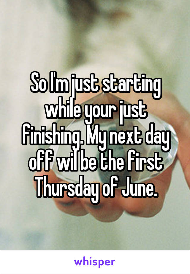 So I'm just starting while your just finishing. My next day off wil be the first Thursday of June.