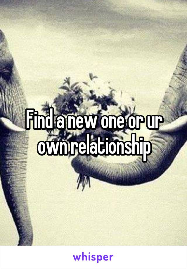 Find a new one or ur own relationship