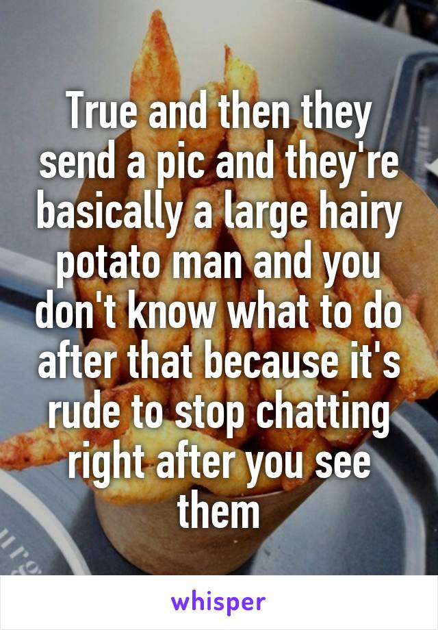 True and then they send a pic and they're basically a large hairy potato man and you don't know what to do after that because it's rude to stop chatting right after you see them