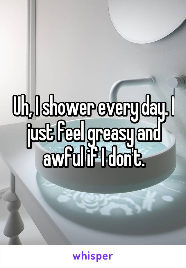 Uh, I shower every day. I just feel greasy and awful if I don't.