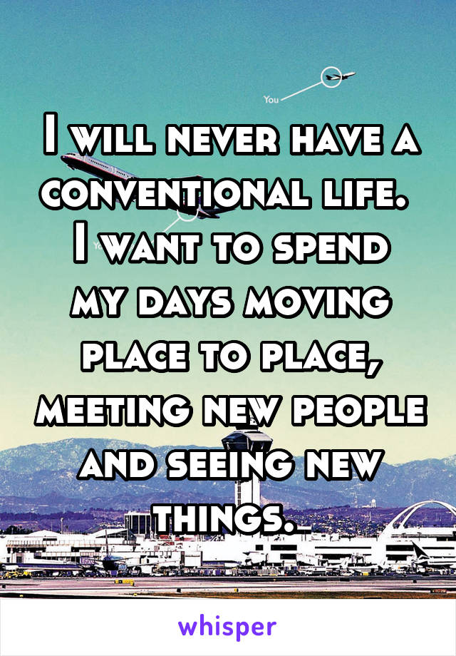 I will never have a conventional life. 
I want to spend my days moving place to place, meeting new people and seeing new things. 
