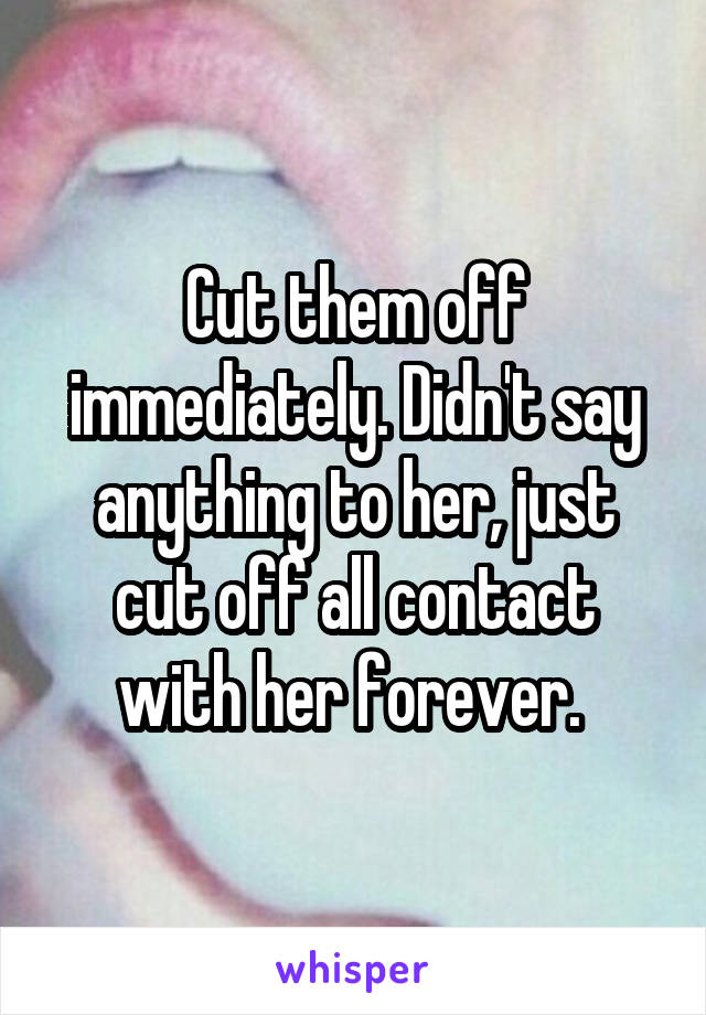 Cut them off immediately. Didn't say anything to her, just cut off all contact with her forever. 