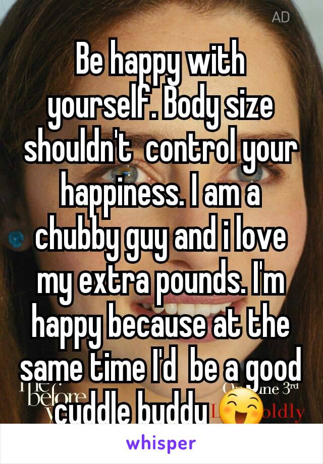 Be happy with yourself. Body size shouldn't  control your happiness. I am a chubby guy and i love my extra pounds. I'm  happy because at the same time I'd  be a good cuddle buddy 😄