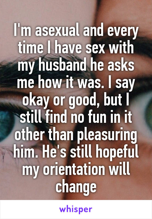 I'm asexual and every time I have sex with my husband he asks me how it was. I say okay or good, but I still find no fun in it other than pleasuring him. He's still hopeful my orientation will change