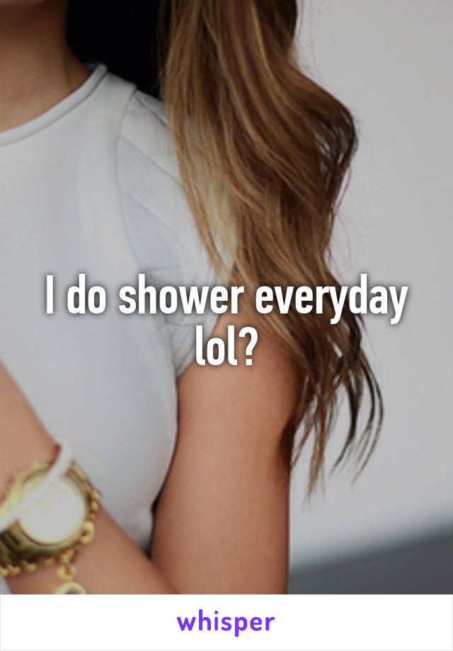 I do shower everyday lol?