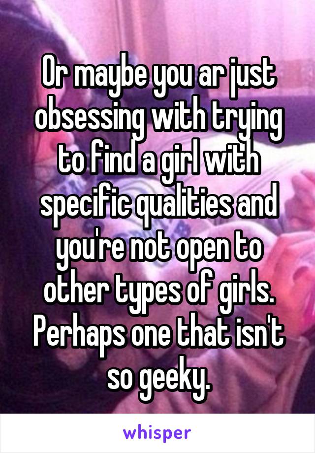 Or maybe you ar just obsessing with trying to find a girl with specific qualities and you're not open to other types of girls. Perhaps one that isn't so geeky.