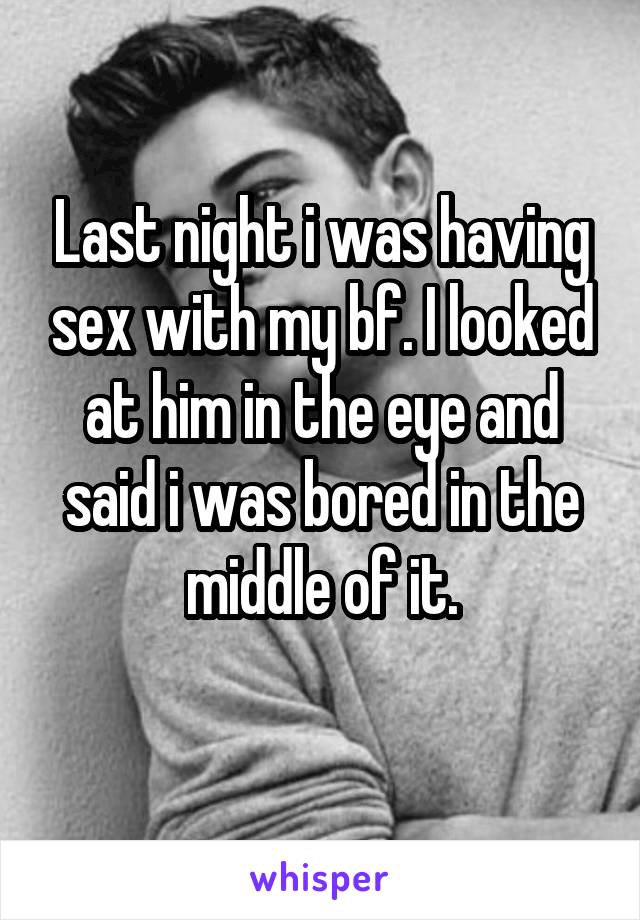 Last night i was having sex with my bf. I looked at him in the eye and said i was bored in the middle of it.
