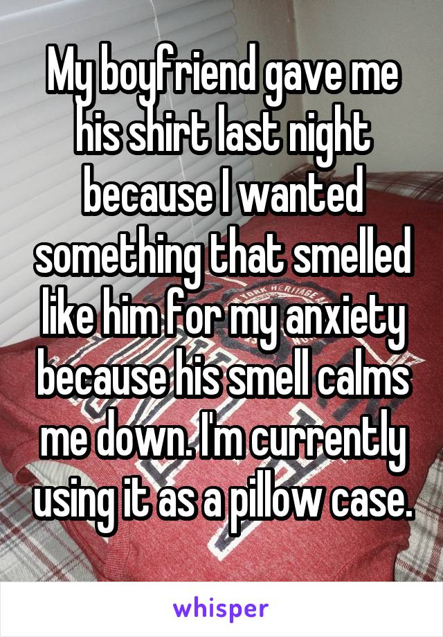 My boyfriend gave me his shirt last night because I wanted something that smelled like him for my anxiety because his smell calms me down. I'm currently using it as a pillow case. 