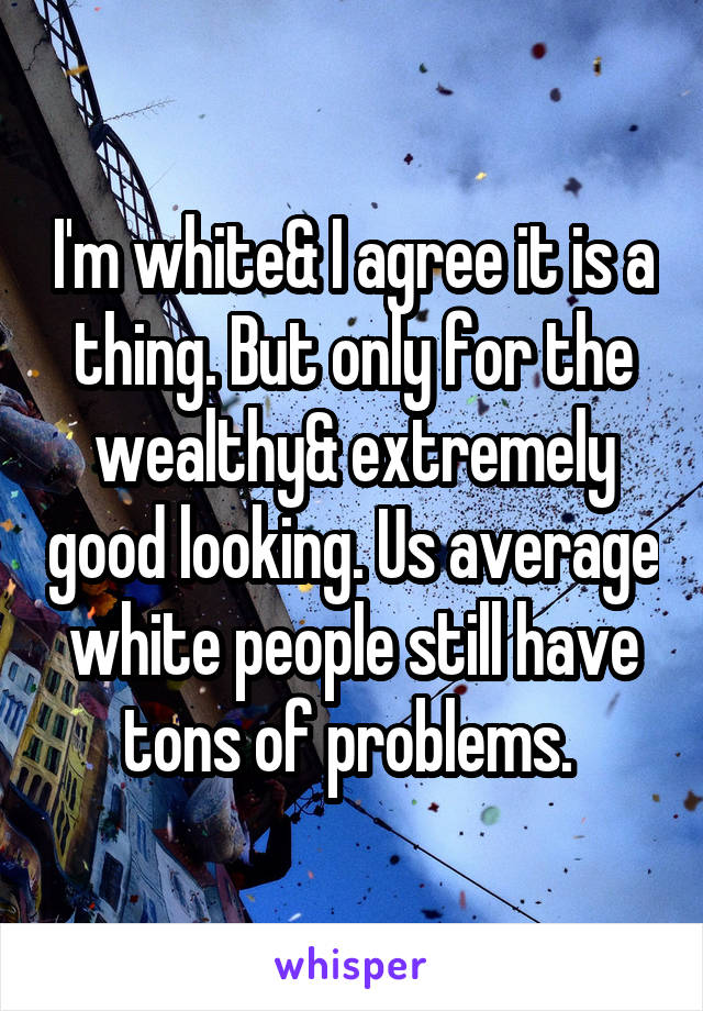 I'm white& I agree it is a thing. But only for the wealthy& extremely good looking. Us average white people still have tons of problems. 