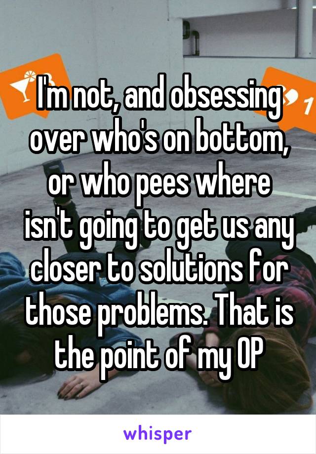 I'm not, and obsessing over who's on bottom, or who pees where isn't going to get us any closer to solutions for those problems. That is the point of my OP
