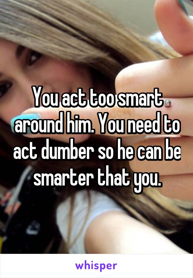 You act too smart around him. You need to act dumber so he can be smarter that you.