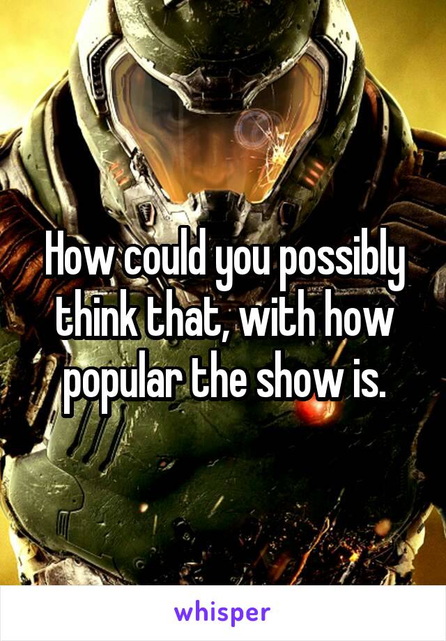 How could you possibly think that, with how popular the show is.