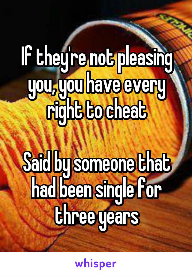 If they're not pleasing you, you have every right to cheat

Said by someone that had been single for three years