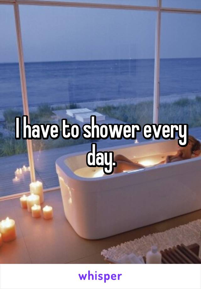 I have to shower every day.