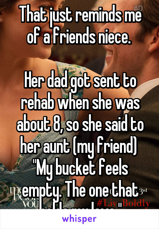 That just reminds me of a friends niece. 

Her dad got sent to rehab when she was about 8, so she said to her aunt (my friend) 
"My bucket feels empty. The one that holds my love."