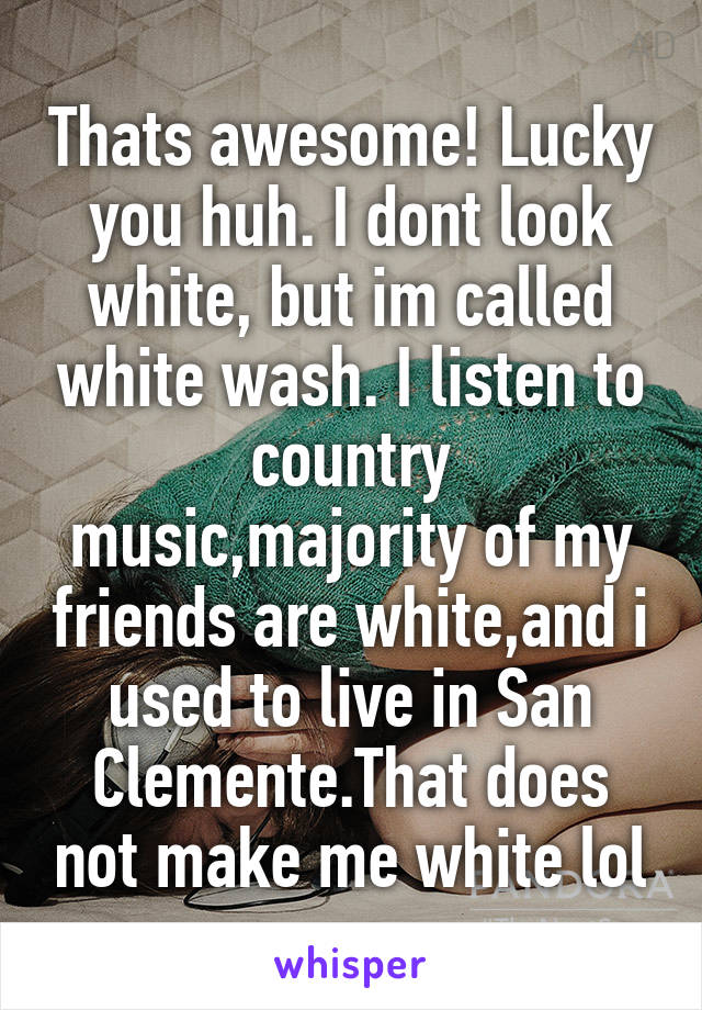 Thats awesome! Lucky you huh. I dont look white, but im called white wash. I listen to country music,majority of my friends are white,and i used to live in San Clemente.That does not make me white lol