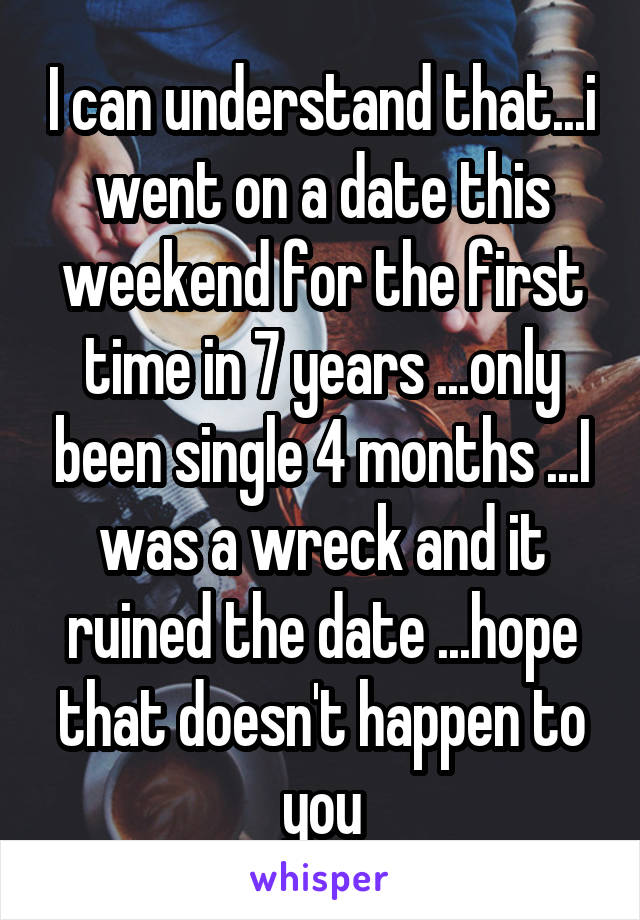 I can understand that...i went on a date this weekend for the first time in 7 years ...only been single 4 months ...I was a wreck and it ruined the date ...hope that doesn't happen to you