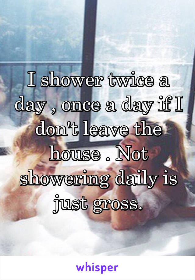 I shower twice a day , once a day if I don't leave the house . Not showering daily is just gross.