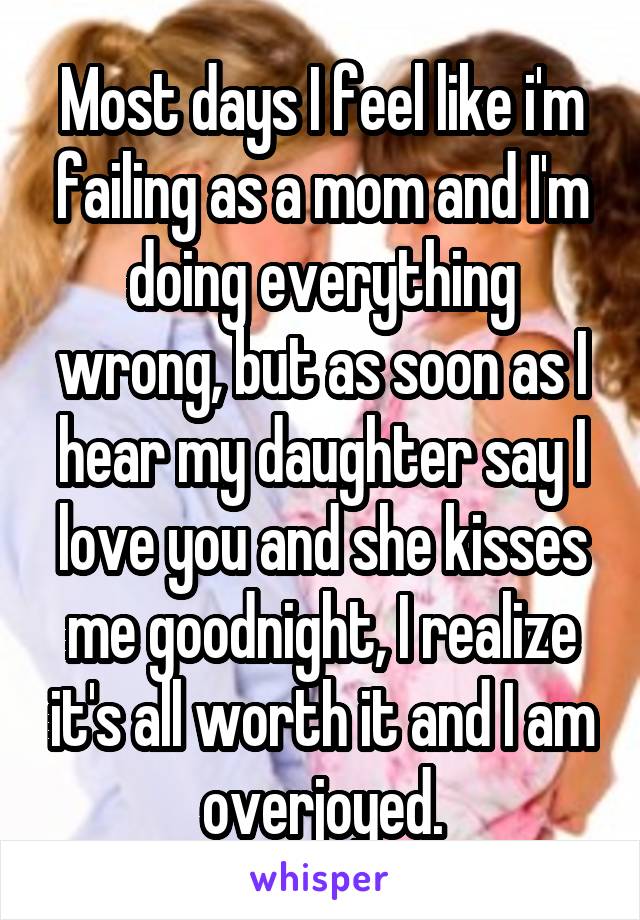 Most days I feel like i'm failing as a mom and I'm doing everything wrong, but as soon as I hear my daughter say I love you and she kisses me goodnight, I realize it's all worth it and I am overjoyed.