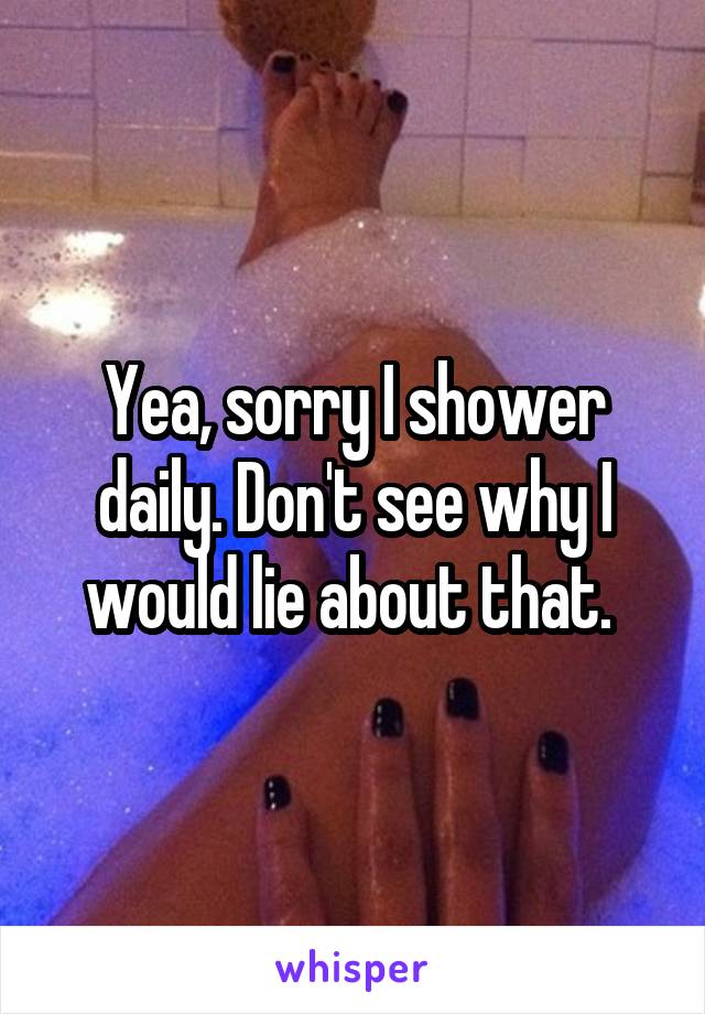 Yea, sorry I shower daily. Don't see why I would lie about that. 