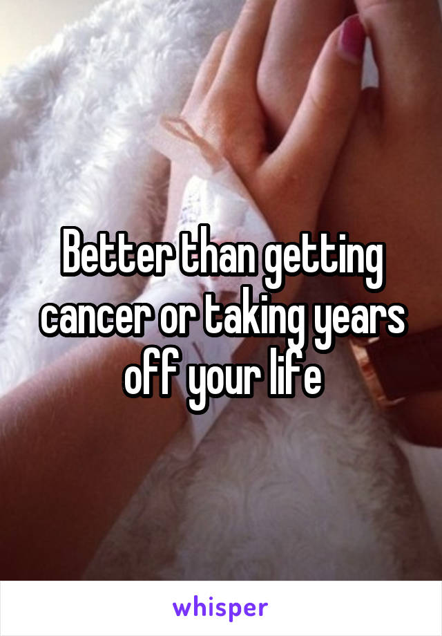 Better than getting cancer or taking years off your life